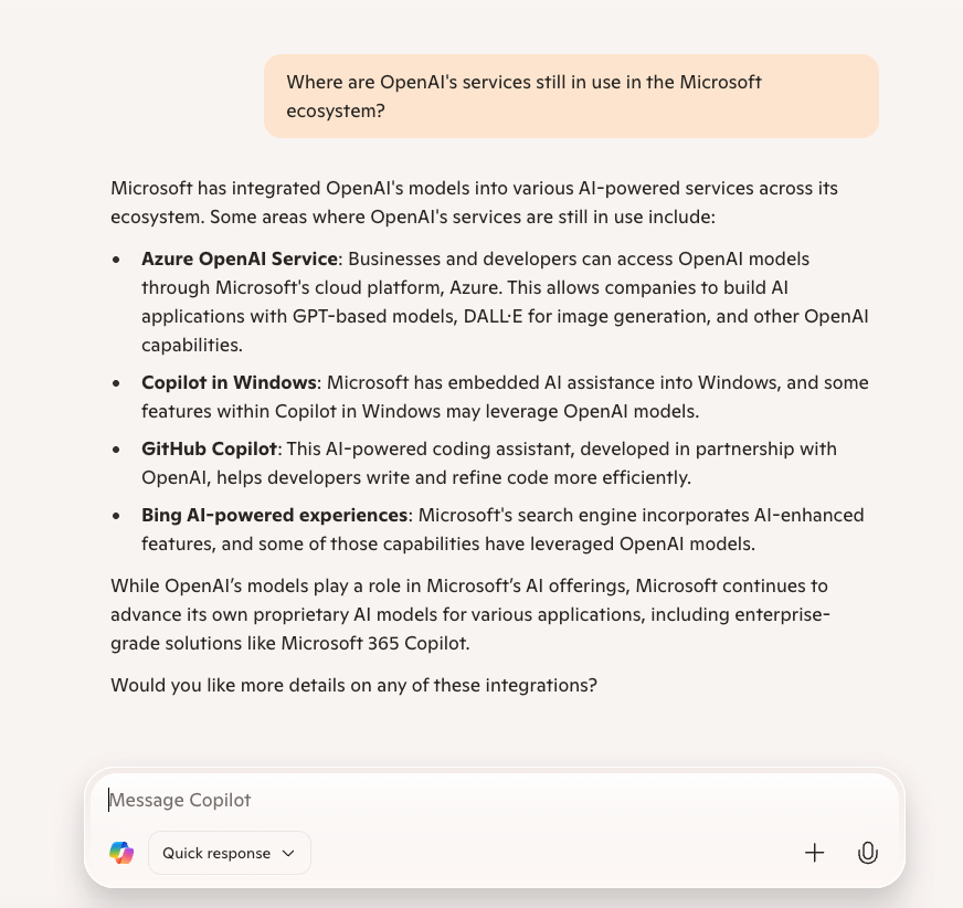 screenshot of a follow up question to Microsoft Copilot. The question: "Where are OpenAI's services still in use in the Microsoft ecosystem?" the response: "Microsoft has integrated OpenAI's models into various AI-powered services across its ecosystem. Some areas where OpenAI's services are still in use include: Azure OpenAI Service: Businesses and developers can access OpenAI models through Microsoft's cloud platform, Azure. This allows companies to build AI applications with GPT-based models, DALL·E for image generation, and other OpenAI capabilities. Copilot in Windows: Microsoft has embedded AI assistance into Windows, and some features within Copilot in Windows may leverage OpenAI models. GitHub Copilot: This AI-powered coding assistant, developed in partnership with OpenAI, helps developers write and refine code more efficiently. Bing AI-powered experiences: Microsoft's search engine incorporates AI-enhanced features, and some of those capabilities have leveraged OpenAI models. While OpenAI’s models play a role in Microsoft’s AI offerings, Microsoft continues to advance its own proprietary AI models for various applications, including enterprise-grade solutions like Microsoft 365 Copilot. Would you like more details on any of these integrations?"